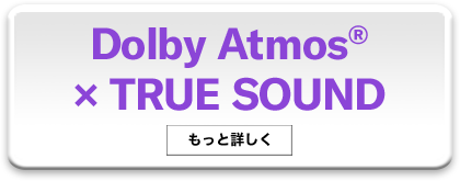 Dolby Atmos® × TRUE SOUND - もっと詳しく