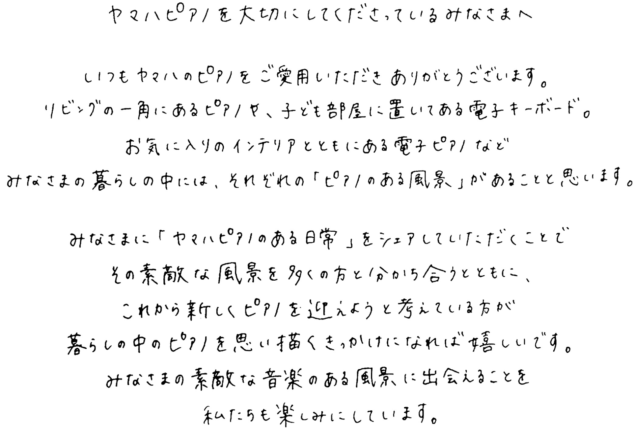 ヤマハピアノを大切にしてくださっているみなさまへ。いつもヤマハのピアノをご愛用いただきありがとうございます。リビングの一角にあるピアノや、子ども部屋に置いてある電子キーボード。お気に入りのインテリアとともにある電子ピアノなどみなさまの暮らしの中には、それぞれの「ピアノのある風景」があることと思います。みなさまに「ヤマハピアノのある日常」をシェアしていただくことでその素敵な風景を多くの方と分かち合うとともに、これから新しくピアノを迎えようと考えている方が暮らしの中のピアノを思い描くきっかけになれば嬉しいです。みなさまの素敵な音楽のある風景に出会えることを、私たちも楽しみにしています。ヤマハミュージックジャパン