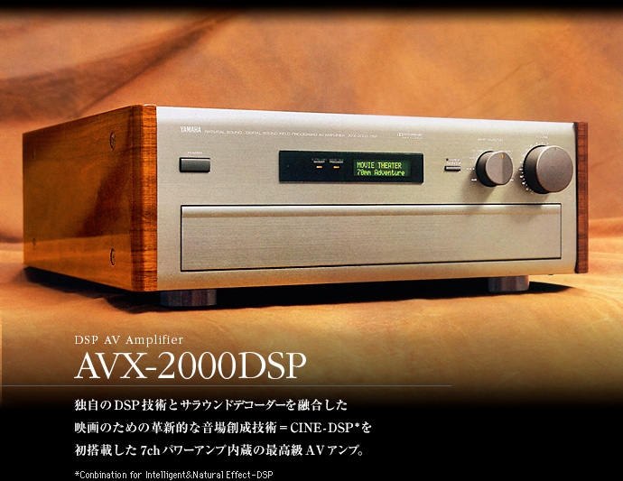 DSP AV Amplifier AVX-2000DSP　独自のDSP技術とサラウンドデコーダーを融合した映画のための革新的な音場創成技術＝CINE-DSP*を初搭載した7chパワーアンプ内臓の最高級AVアンプ。　*Conbination for Intelligent & Natural Effect-DSP
