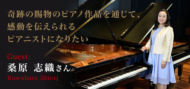 桑原 志織 さん（Kuwahara Shiori） 奇跡の賜物のピアノ作品を通じて、感動を伝えられるピアニストになりたい。